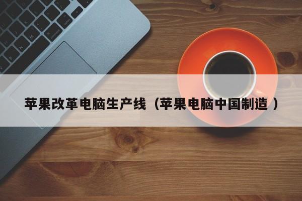 苹果改革电脑生产线（苹果电脑中国制造 ）