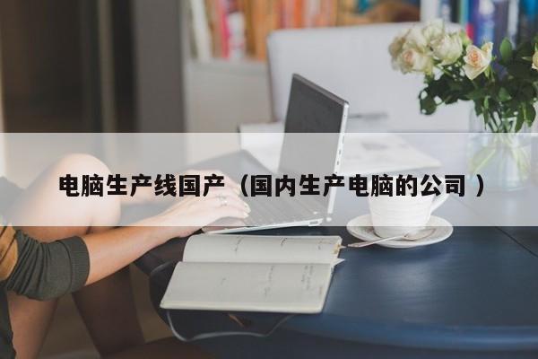 电脑生产线国产（国内生产电脑的公司 ）