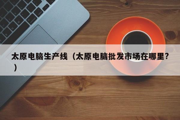 太原电脑生产线（太原电脑批发市场在哪里? ）